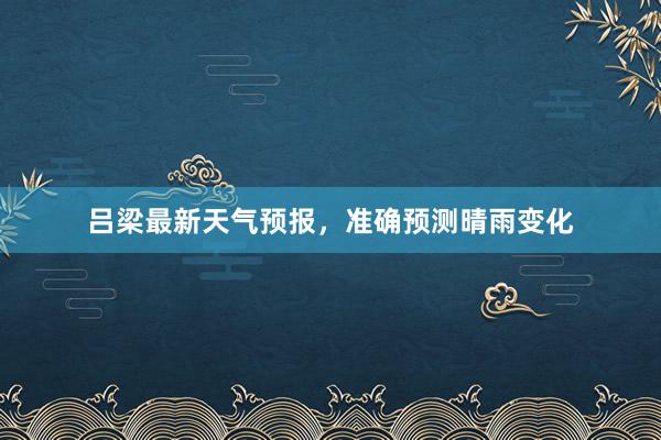 吕梁最新天气预报，准确预测晴雨变化